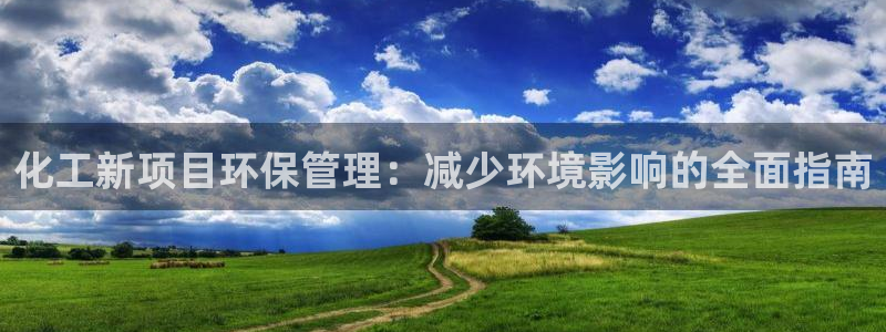 亿万先生007官网：化工新项目环保管理：减少环境影响的全面指南