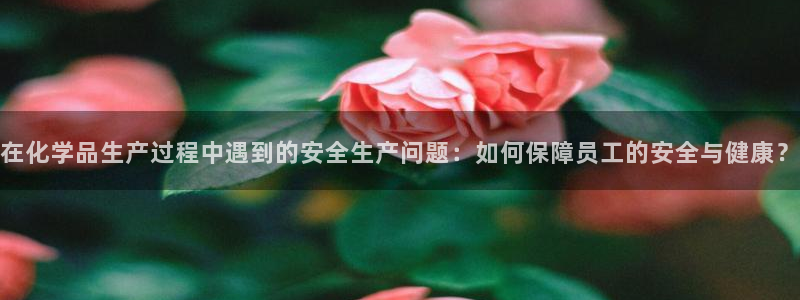 亿万手游官网：在化学品生产过程中遇到的安全生产问题：如何保障员工的安全与健康？