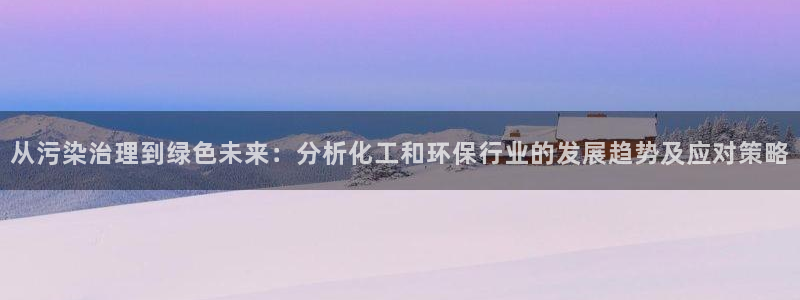 亿万先生手机版入口在哪：从污染治理到绿色未来：分析化工和环保行业的发展趋势及应对策略