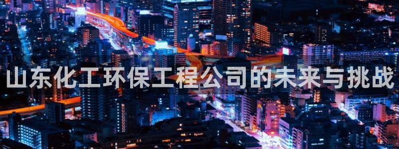 亿万先生手机版客户端下载官网：山东化工环保工程公司的未来与挑战